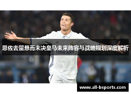 恩佐去留悬而未决皇马未来阵容与战略规划深度解析
