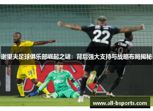 谢里夫足球俱乐部崛起之谜：背后强大支持与战略布局揭秘