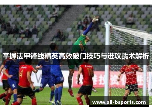 掌握法甲锋线精英高效破门技巧与进攻战术解析