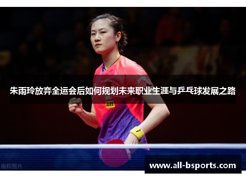 朱雨玲放弃全运会后如何规划未来职业生涯与乒乓球发展之路