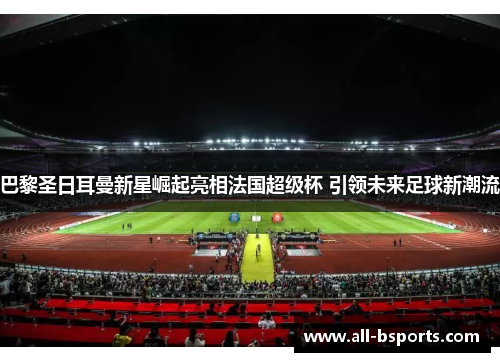 巴黎圣日耳曼新星崛起亮相法国超级杯 引领未来足球新潮流