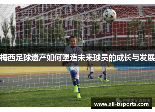 梅西足球遗产如何塑造未来球员的成长与发展 梅西足球遗产如何塑造未来球员的成长与发展