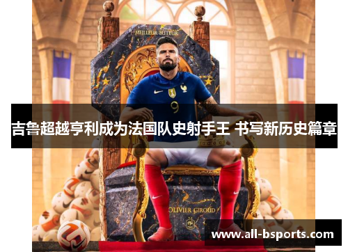 吉鲁超越亨利成为法国队史射手王 书写新历史篇章 吉鲁超越亨利成为法国队史射手王 书写新历史篇章